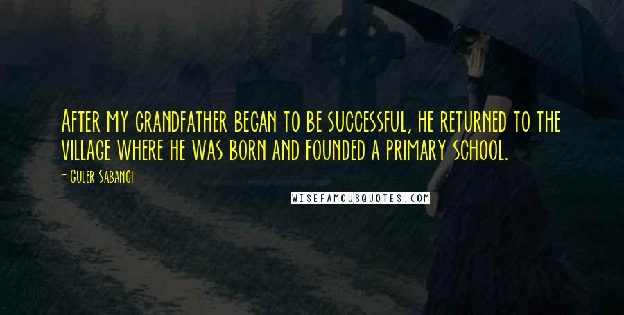 Guler Sabanci Quotes: After my grandfather began to be successful, he returned to the village where he was born and founded a primary school.