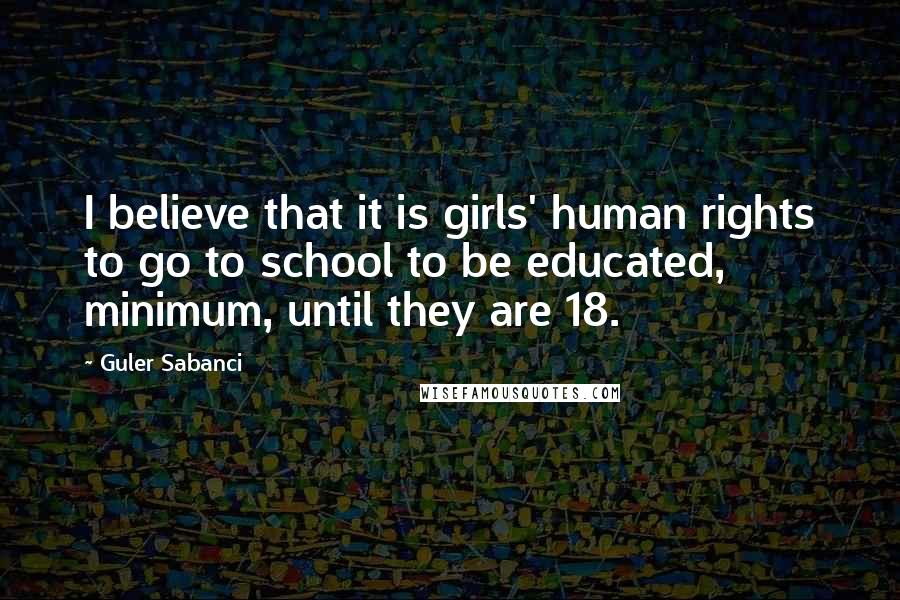 Guler Sabanci Quotes: I believe that it is girls' human rights to go to school to be educated, minimum, until they are 18.