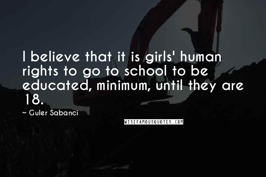 Guler Sabanci Quotes: I believe that it is girls' human rights to go to school to be educated, minimum, until they are 18.