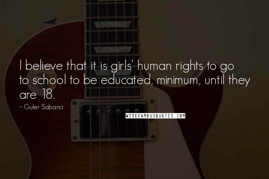Guler Sabanci Quotes: I believe that it is girls' human rights to go to school to be educated, minimum, until they are 18.