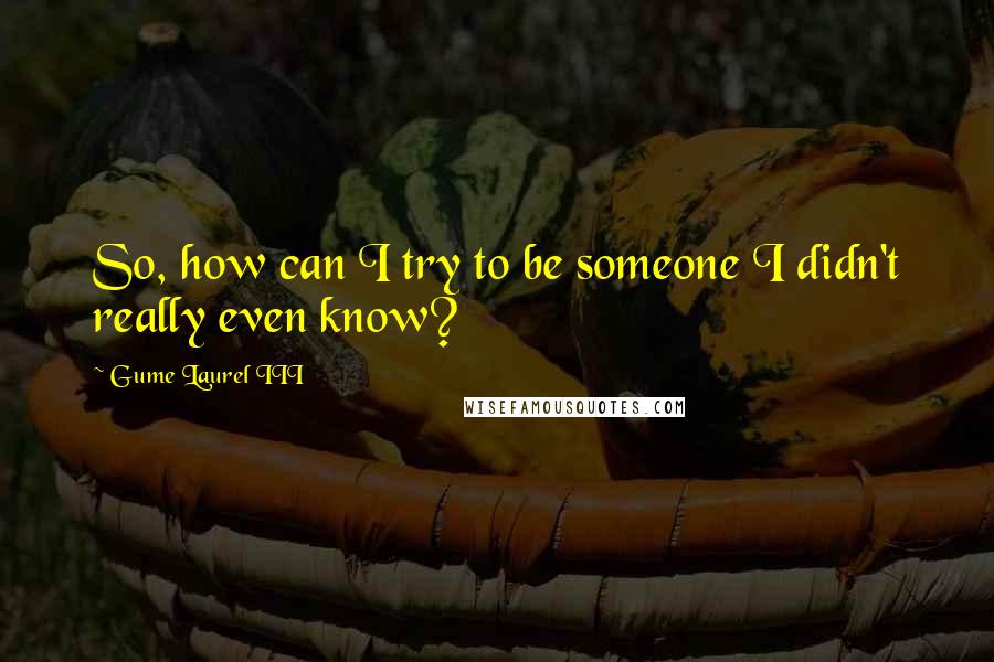 Gume Laurel III Quotes: So, how can I try to be someone I didn't really even know?