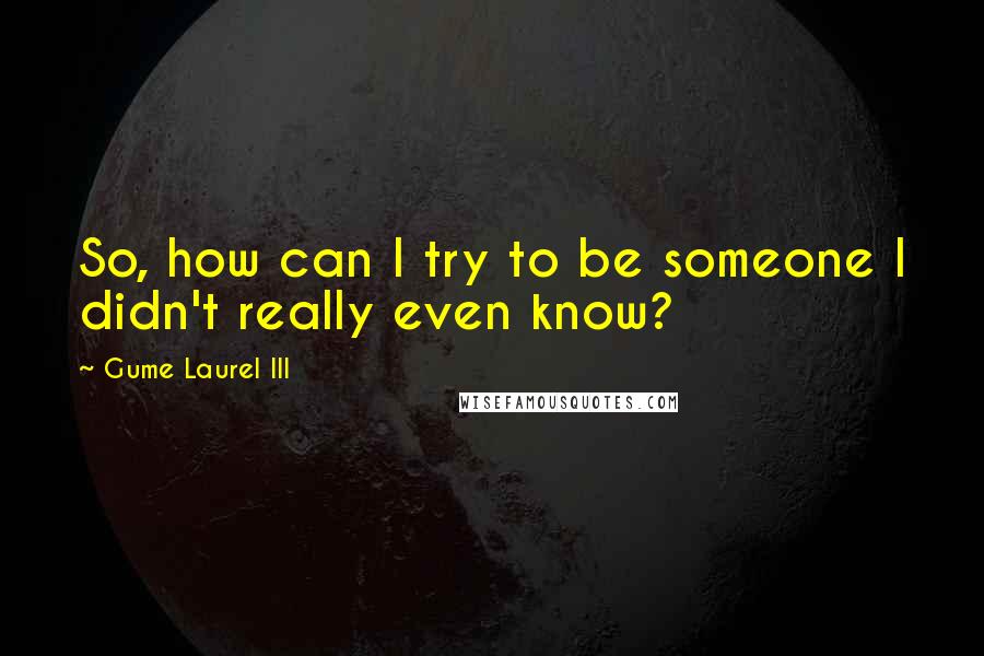 Gume Laurel III Quotes: So, how can I try to be someone I didn't really even know?