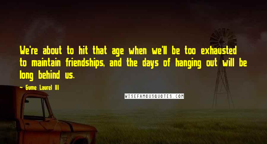 Gume Laurel III Quotes: We're about to hit that age when we'll be too exhausted to maintain friendships, and the days of hanging out will be long behind us.