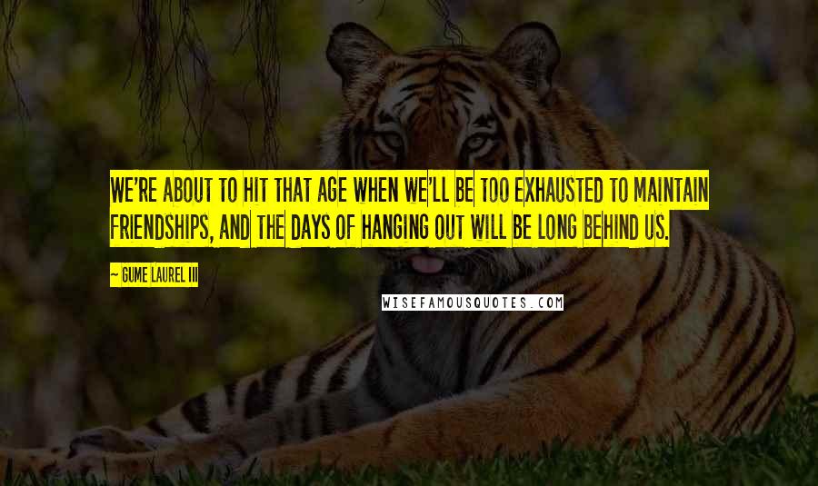Gume Laurel III Quotes: We're about to hit that age when we'll be too exhausted to maintain friendships, and the days of hanging out will be long behind us.