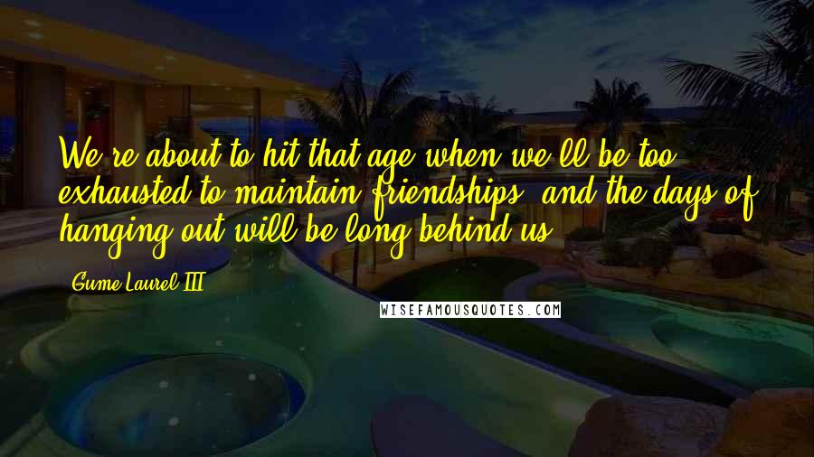 Gume Laurel III Quotes: We're about to hit that age when we'll be too exhausted to maintain friendships, and the days of hanging out will be long behind us.