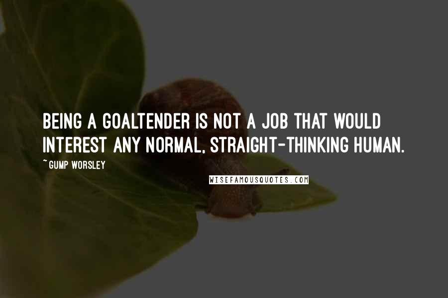 Gump Worsley Quotes: Being a goaltender is not a job that would interest any normal, straight-thinking human.