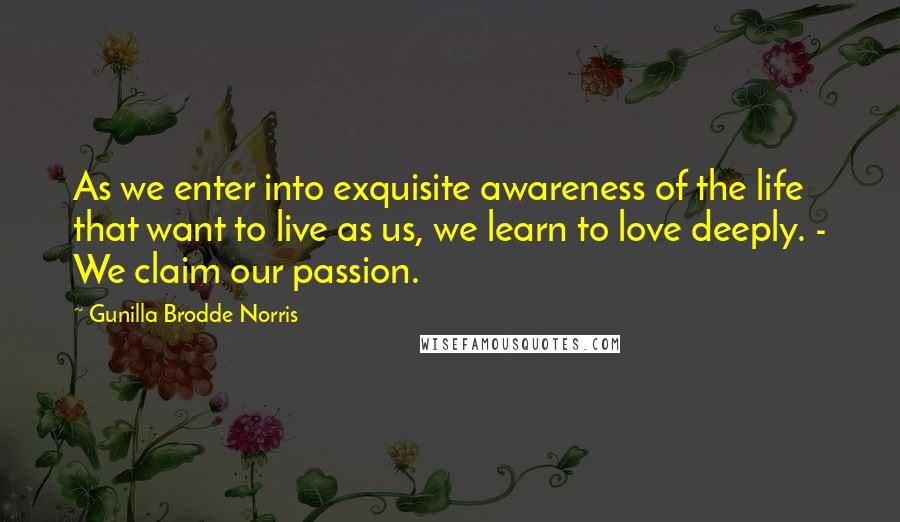 Gunilla Brodde Norris Quotes: As we enter into exquisite awareness of the life that want to live as us, we learn to love deeply. - We claim our passion.