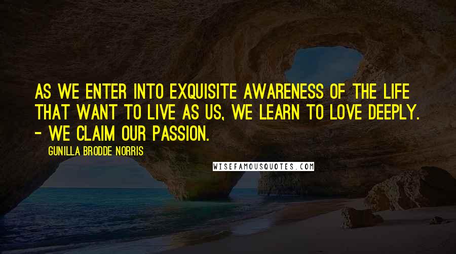 Gunilla Brodde Norris Quotes: As we enter into exquisite awareness of the life that want to live as us, we learn to love deeply. - We claim our passion.