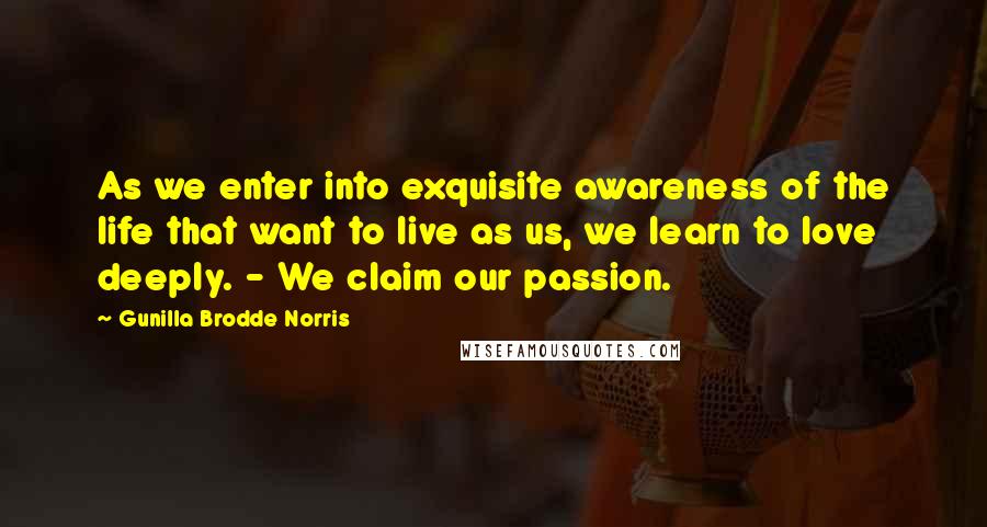 Gunilla Brodde Norris Quotes: As we enter into exquisite awareness of the life that want to live as us, we learn to love deeply. - We claim our passion.