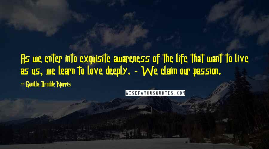 Gunilla Brodde Norris Quotes: As we enter into exquisite awareness of the life that want to live as us, we learn to love deeply. - We claim our passion.