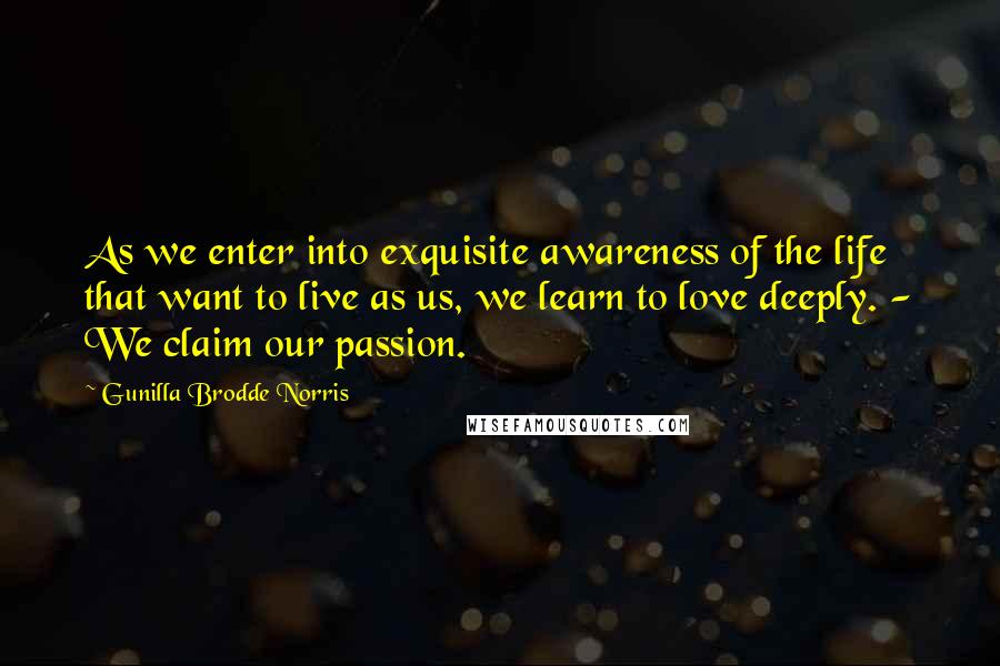 Gunilla Brodde Norris Quotes: As we enter into exquisite awareness of the life that want to live as us, we learn to love deeply. - We claim our passion.