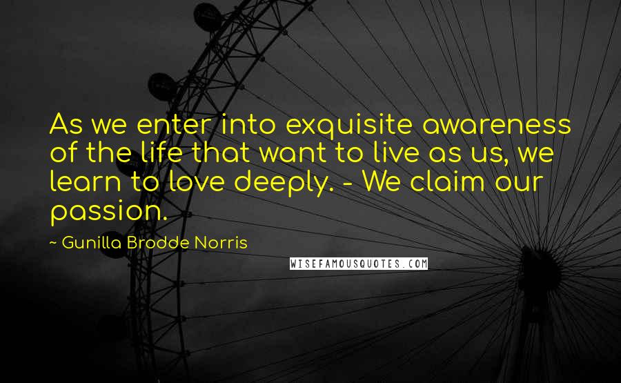 Gunilla Brodde Norris Quotes: As we enter into exquisite awareness of the life that want to live as us, we learn to love deeply. - We claim our passion.