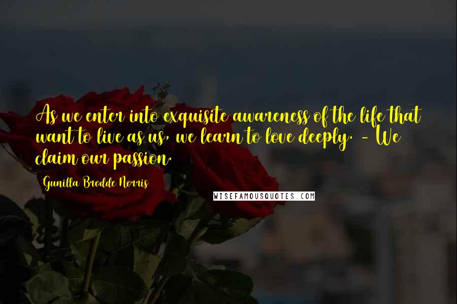 Gunilla Brodde Norris Quotes: As we enter into exquisite awareness of the life that want to live as us, we learn to love deeply. - We claim our passion.