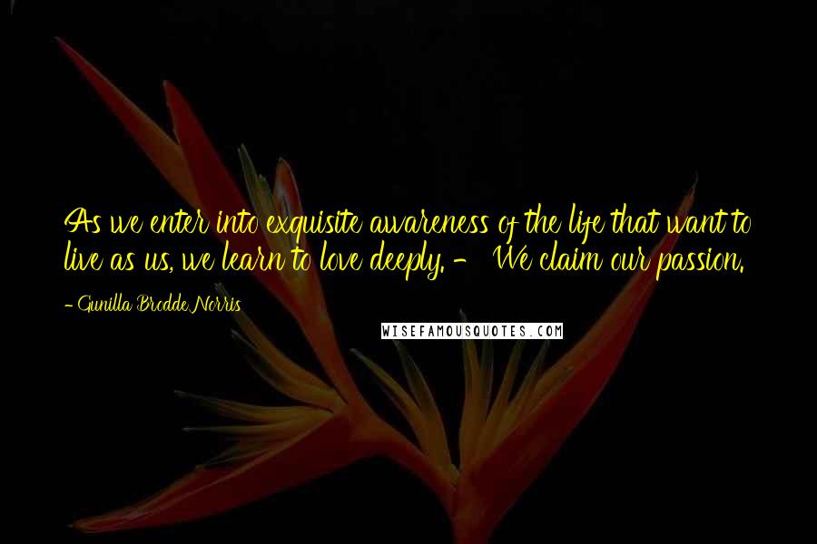 Gunilla Brodde Norris Quotes: As we enter into exquisite awareness of the life that want to live as us, we learn to love deeply. - We claim our passion.