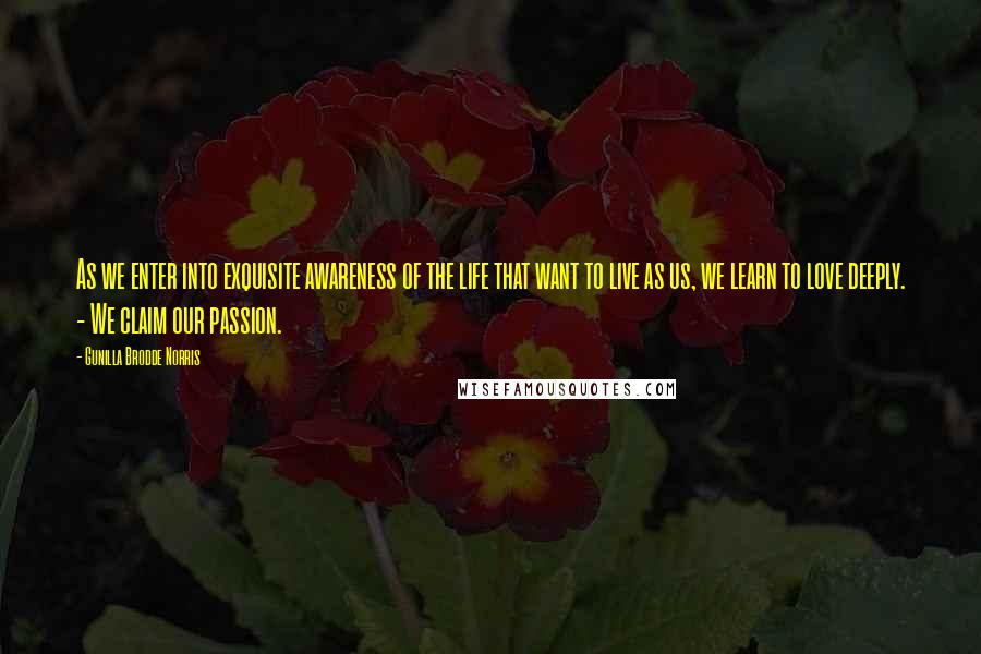 Gunilla Brodde Norris Quotes: As we enter into exquisite awareness of the life that want to live as us, we learn to love deeply. - We claim our passion.