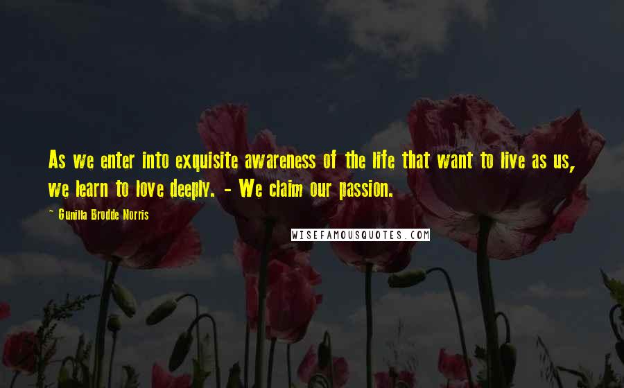 Gunilla Brodde Norris Quotes: As we enter into exquisite awareness of the life that want to live as us, we learn to love deeply. - We claim our passion.