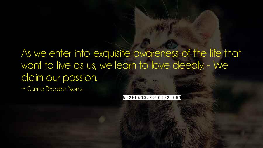 Gunilla Brodde Norris Quotes: As we enter into exquisite awareness of the life that want to live as us, we learn to love deeply. - We claim our passion.