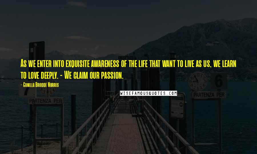 Gunilla Brodde Norris Quotes: As we enter into exquisite awareness of the life that want to live as us, we learn to love deeply. - We claim our passion.