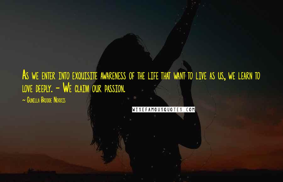 Gunilla Brodde Norris Quotes: As we enter into exquisite awareness of the life that want to live as us, we learn to love deeply. - We claim our passion.