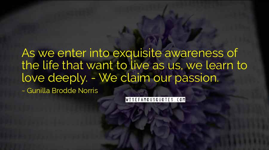 Gunilla Brodde Norris Quotes: As we enter into exquisite awareness of the life that want to live as us, we learn to love deeply. - We claim our passion.