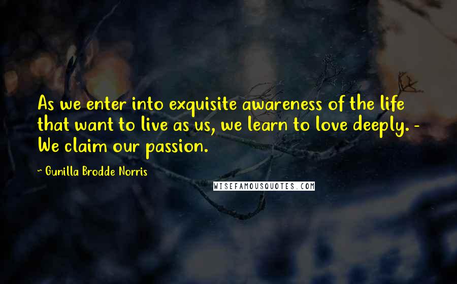 Gunilla Brodde Norris Quotes: As we enter into exquisite awareness of the life that want to live as us, we learn to love deeply. - We claim our passion.