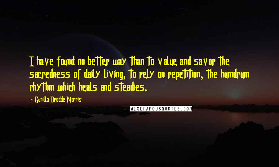 Gunilla Brodde Norris Quotes: I have found no better way than to value and savor the sacredness of daily living, to rely on repetition, the humdrum rhythm which heals and steadies.