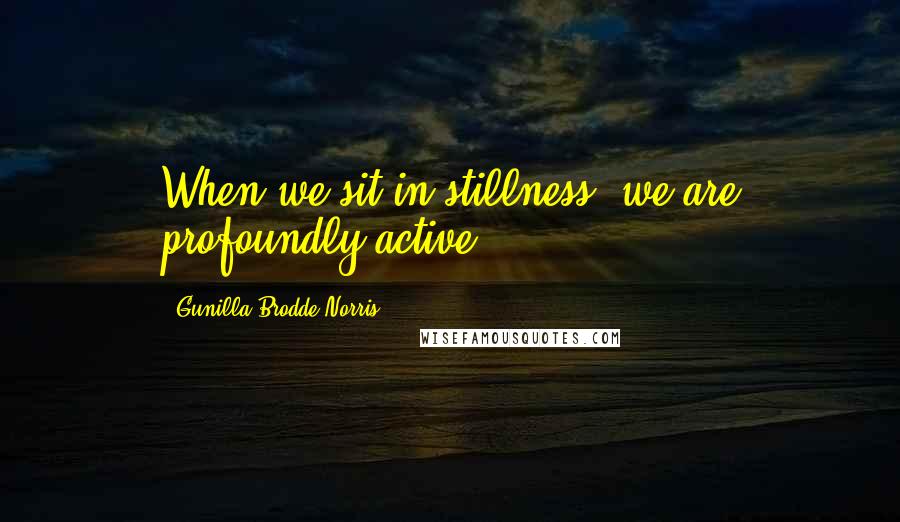 Gunilla Brodde Norris Quotes: When we sit in stillness, we are profoundly active.