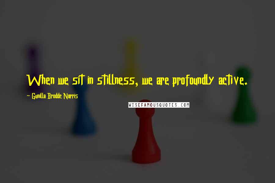 Gunilla Brodde Norris Quotes: When we sit in stillness, we are profoundly active.