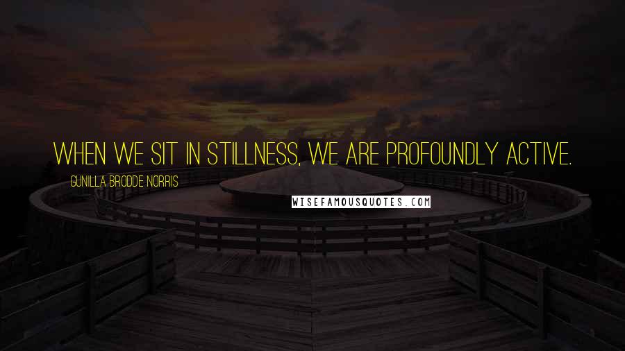 Gunilla Brodde Norris Quotes: When we sit in stillness, we are profoundly active.