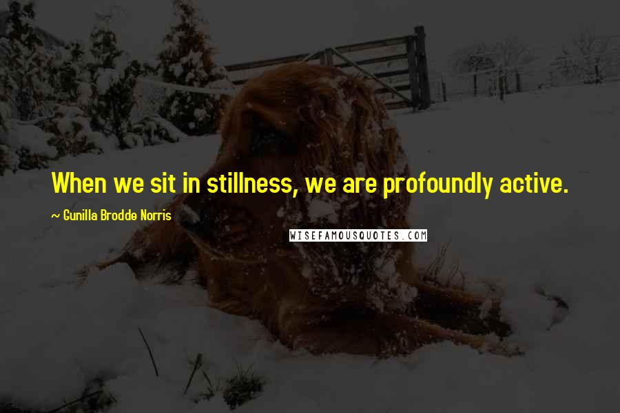 Gunilla Brodde Norris Quotes: When we sit in stillness, we are profoundly active.