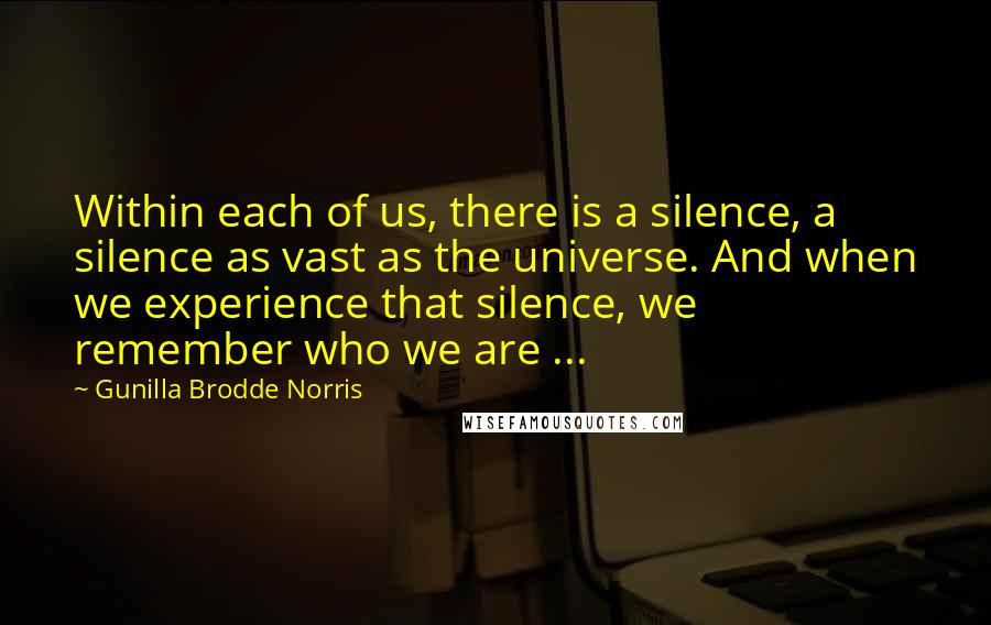 Gunilla Brodde Norris Quotes: Within each of us, there is a silence, a silence as vast as the universe. And when we experience that silence, we remember who we are ...