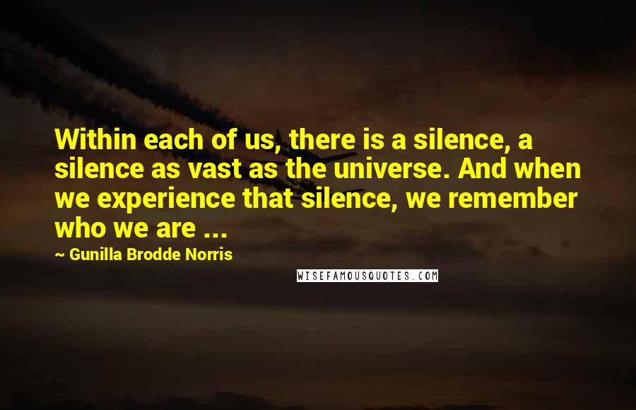 Gunilla Brodde Norris Quotes: Within each of us, there is a silence, a silence as vast as the universe. And when we experience that silence, we remember who we are ...