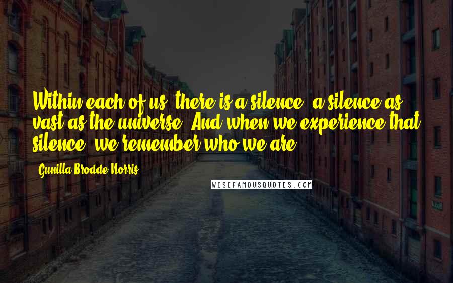 Gunilla Brodde Norris Quotes: Within each of us, there is a silence, a silence as vast as the universe. And when we experience that silence, we remember who we are ...