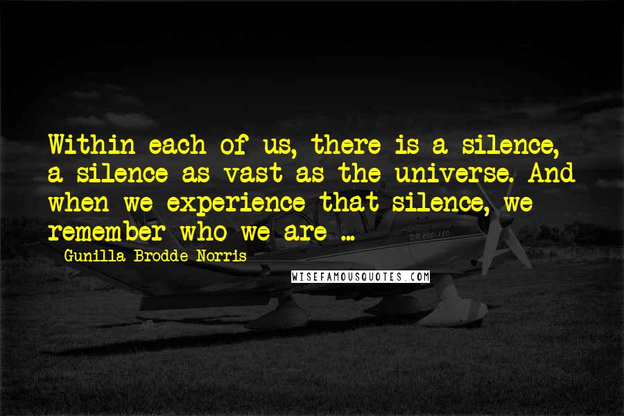 Gunilla Brodde Norris Quotes: Within each of us, there is a silence, a silence as vast as the universe. And when we experience that silence, we remember who we are ...