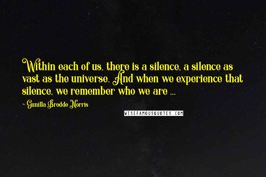 Gunilla Brodde Norris Quotes: Within each of us, there is a silence, a silence as vast as the universe. And when we experience that silence, we remember who we are ...