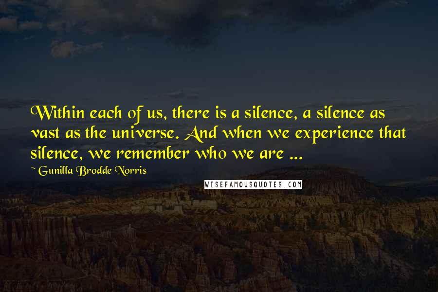 Gunilla Brodde Norris Quotes: Within each of us, there is a silence, a silence as vast as the universe. And when we experience that silence, we remember who we are ...