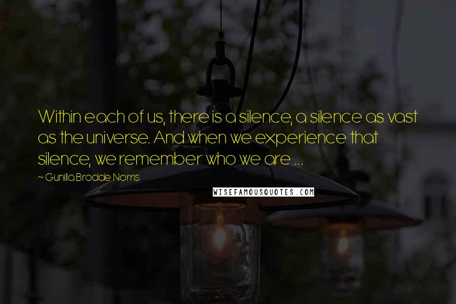 Gunilla Brodde Norris Quotes: Within each of us, there is a silence, a silence as vast as the universe. And when we experience that silence, we remember who we are ...