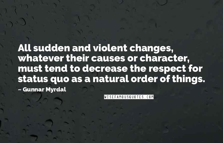 Gunnar Myrdal Quotes: All sudden and violent changes, whatever their causes or character, must tend to decrease the respect for status quo as a natural order of things.