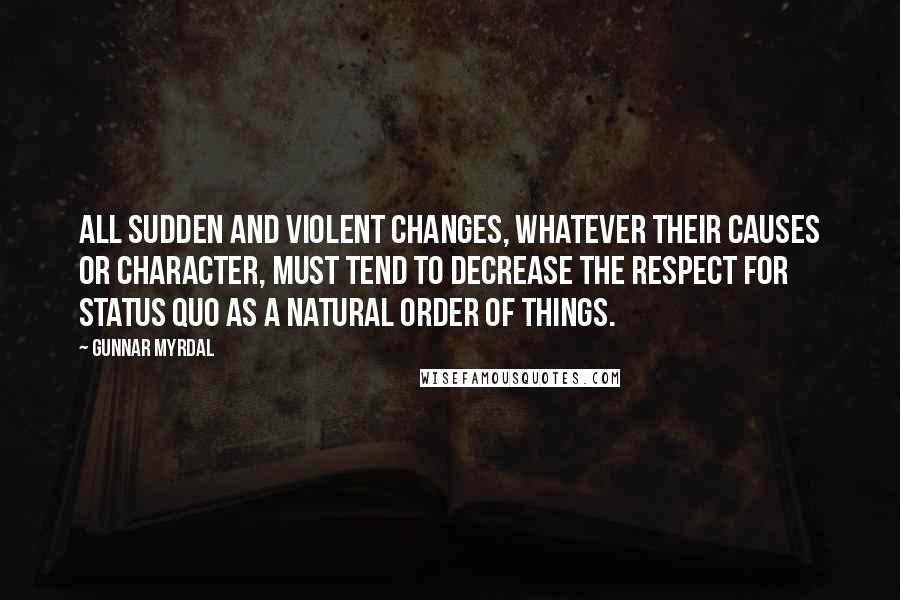 Gunnar Myrdal Quotes: All sudden and violent changes, whatever their causes or character, must tend to decrease the respect for status quo as a natural order of things.