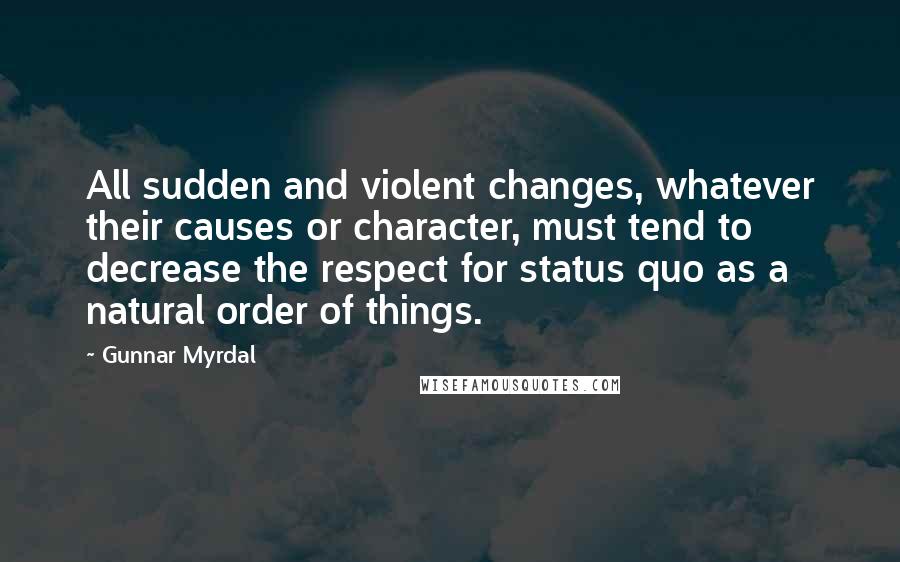 Gunnar Myrdal Quotes: All sudden and violent changes, whatever their causes or character, must tend to decrease the respect for status quo as a natural order of things.