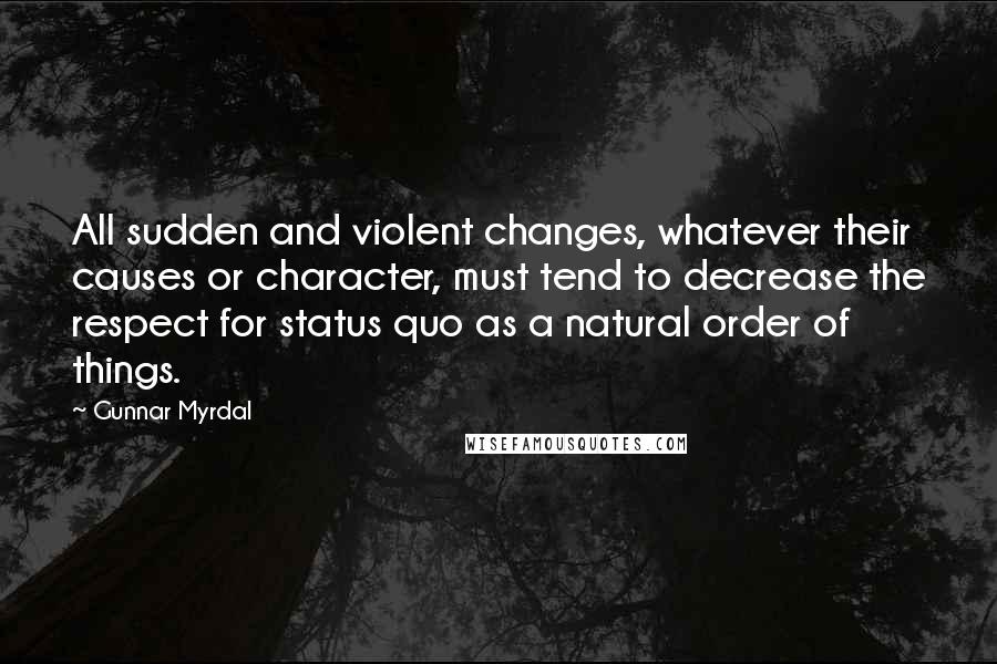 Gunnar Myrdal Quotes: All sudden and violent changes, whatever their causes or character, must tend to decrease the respect for status quo as a natural order of things.