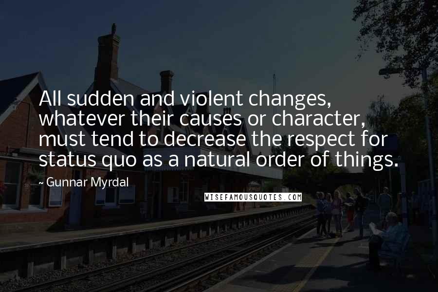 Gunnar Myrdal Quotes: All sudden and violent changes, whatever their causes or character, must tend to decrease the respect for status quo as a natural order of things.