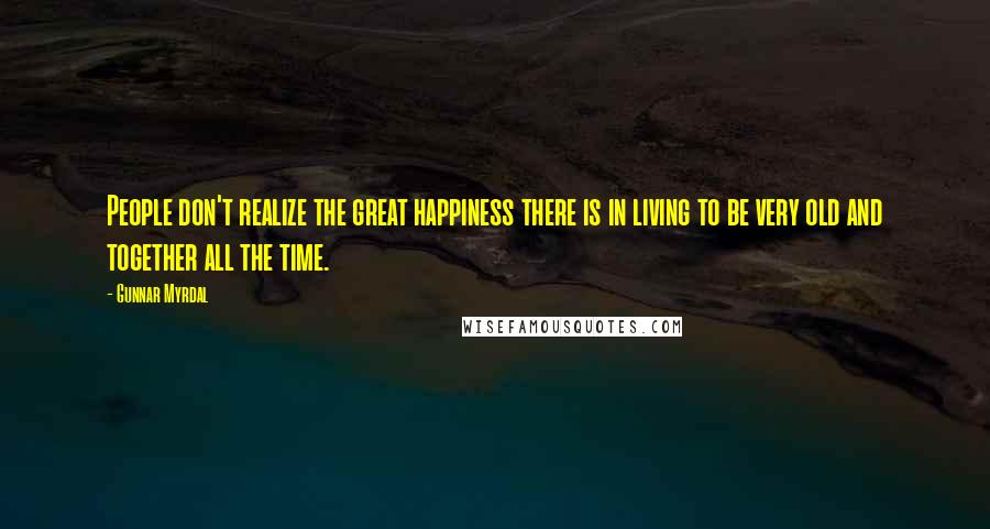 Gunnar Myrdal Quotes: People don't realize the great happiness there is in living to be very old and together all the time.