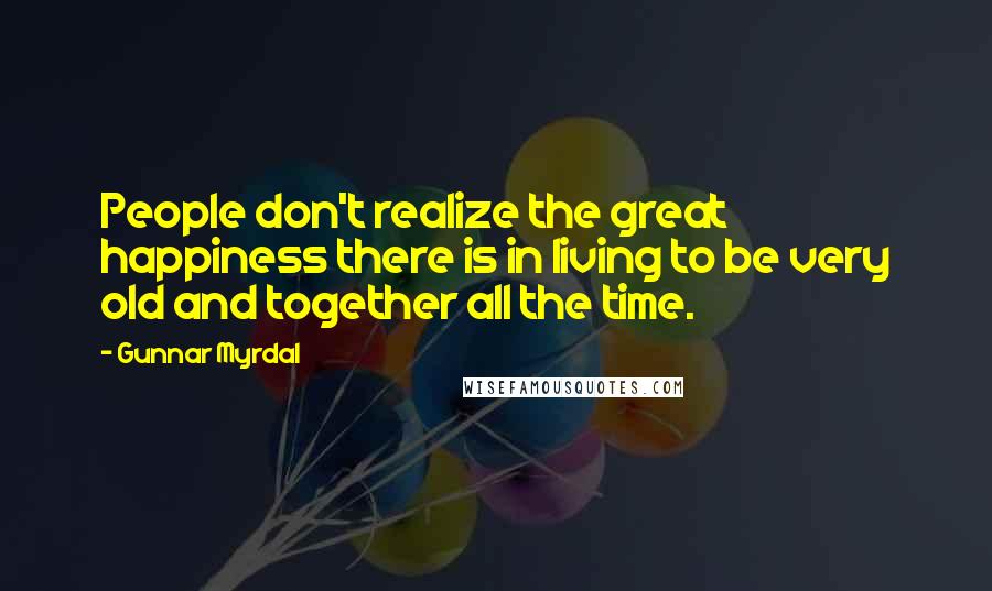 Gunnar Myrdal Quotes: People don't realize the great happiness there is in living to be very old and together all the time.
