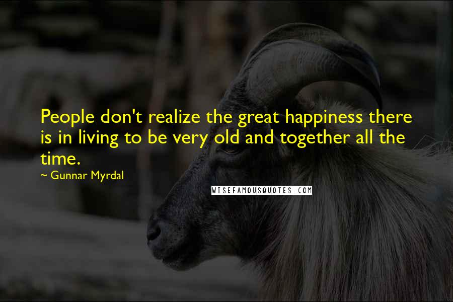 Gunnar Myrdal Quotes: People don't realize the great happiness there is in living to be very old and together all the time.