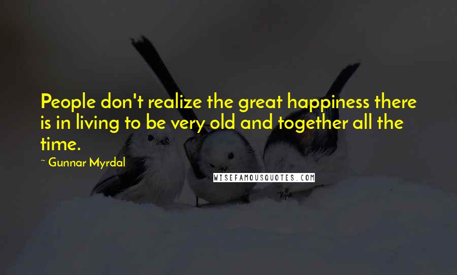 Gunnar Myrdal Quotes: People don't realize the great happiness there is in living to be very old and together all the time.