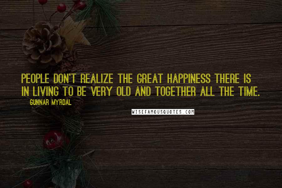 Gunnar Myrdal Quotes: People don't realize the great happiness there is in living to be very old and together all the time.