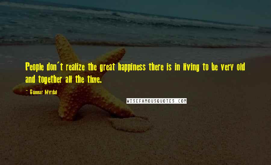 Gunnar Myrdal Quotes: People don't realize the great happiness there is in living to be very old and together all the time.