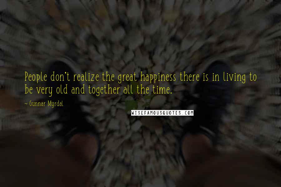 Gunnar Myrdal Quotes: People don't realize the great happiness there is in living to be very old and together all the time.