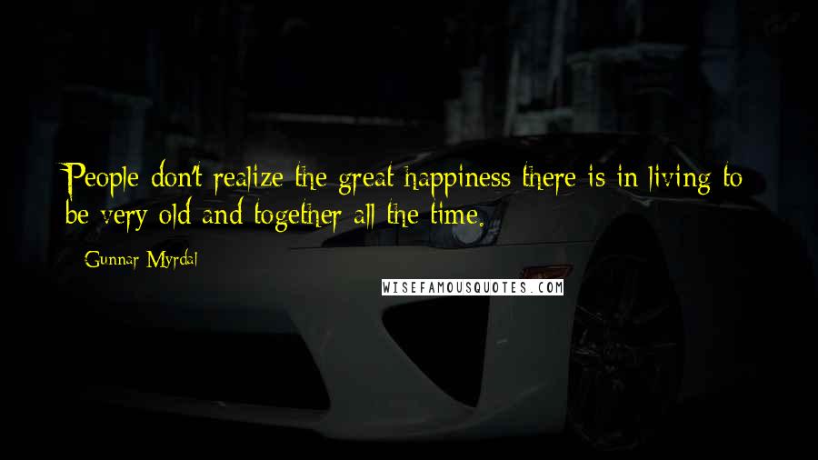 Gunnar Myrdal Quotes: People don't realize the great happiness there is in living to be very old and together all the time.